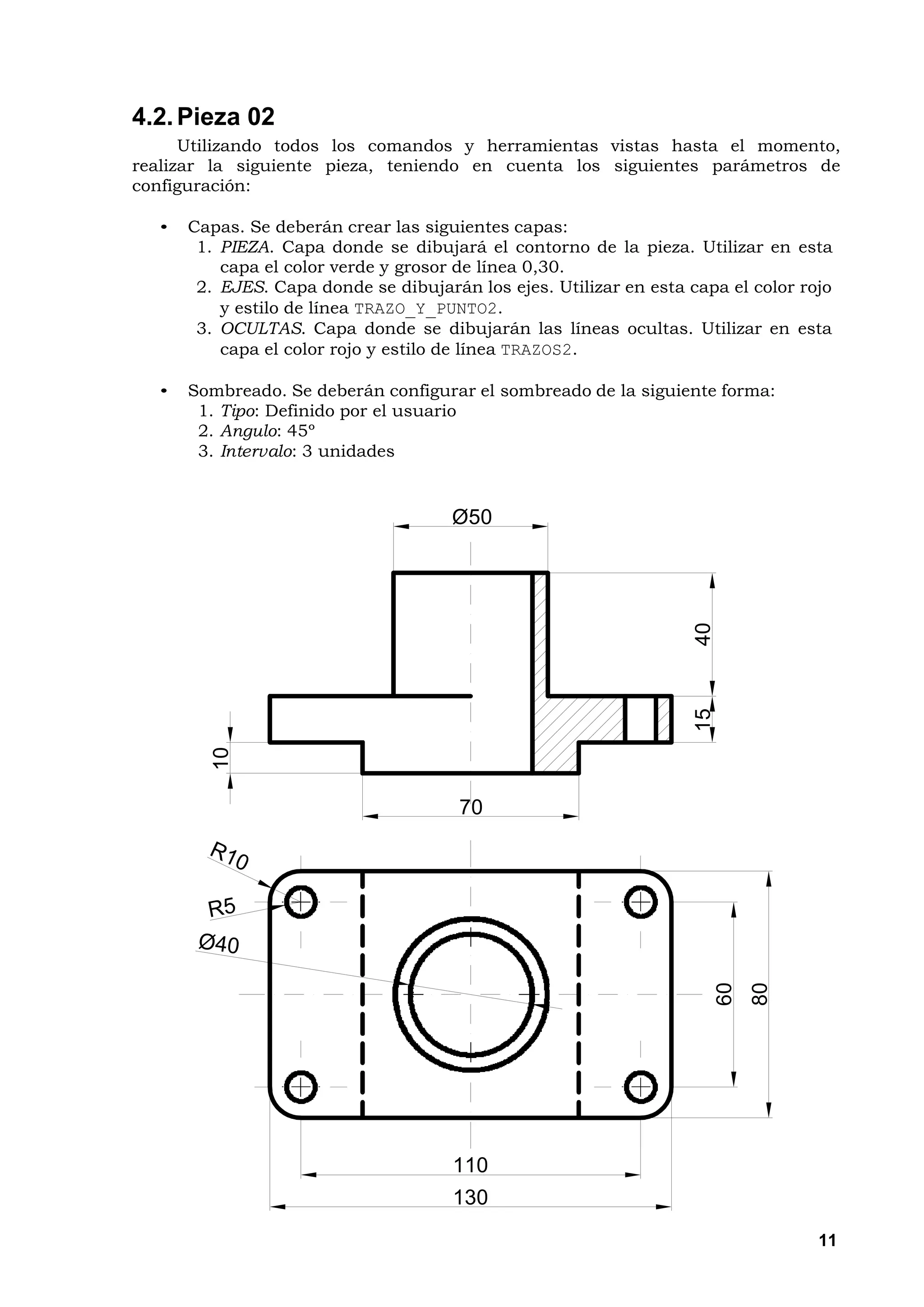 4.2. Pieza 02
      Utilizando todos los comandos y herramientas vistas hasta el momento,
realizar la siguiente pieza, teniendo en cuenta los siguientes parámetros de
configuración:

  •   Capas. Se deberán crear las siguientes capas:
       1. PIEZA. Capa donde se dibujará el contorno de la pieza. Utilizar en esta
          capa el color verde y grosor de línea 0,30.
       2. EJES. Capa donde se dibujarán los ejes. Utilizar en esta capa el color rojo
          y estilo de línea TRAZO_Y_PUNTO2.
       3. OCULTAS. Capa donde se dibujarán las líneas ocultas. Utilizar en esta
          capa el color rojo y estilo de línea TRAZOS2.

  •   Sombreado. Se deberán configurar el sombreado de la siguiente forma:
       1. Tipo: Definido por el usuario
       2. Angulo: 45º
       3. Intervalo: 3 unidades


                                      Ø50




                                                                    40
                                                                    15
         10




                                       70
                                                                         60
                                                                              80




                                      110
                                      130
                                                                                   11
 
