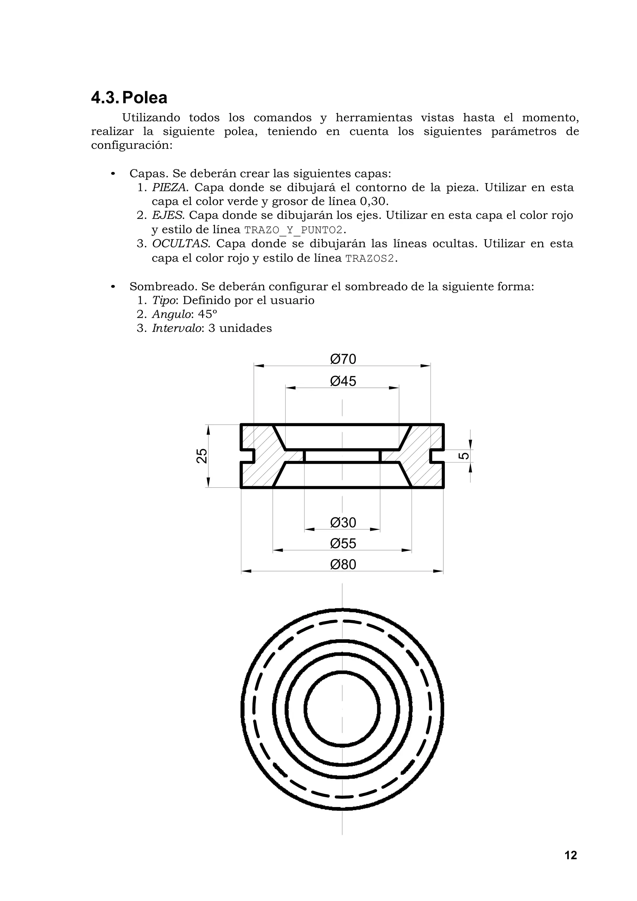 4.3. Polea
      Utilizando todos los comandos y herramientas vistas hasta el momento,
realizar la siguiente polea, teniendo en cuenta los siguientes parámetros de
configuración:

  •   Capas. Se deberán crear las siguientes capas:
       1. PIEZA. Capa donde se dibujará el contorno de la pieza. Utilizar en esta
          capa el color verde y grosor de línea 0,30.
       2. EJES. Capa donde se dibujarán los ejes. Utilizar en esta capa el color rojo
          y estilo de línea TRAZO_Y_PUNTO2.
       3. OCULTAS. Capa donde se dibujarán las líneas ocultas. Utilizar en esta
          capa el color rojo y estilo de línea TRAZOS2.

  •   Sombreado. Se deberán configurar el sombreado de la siguiente forma:
       1. Tipo: Definido por el usuario
       2. Angulo: 45º
       3. Intervalo: 3 unidades

                                         Ø70
                                         Ø45
                 25




                                                                5



                                         Ø30
                                         Ø55
                                         Ø80




                                                                                   12
 