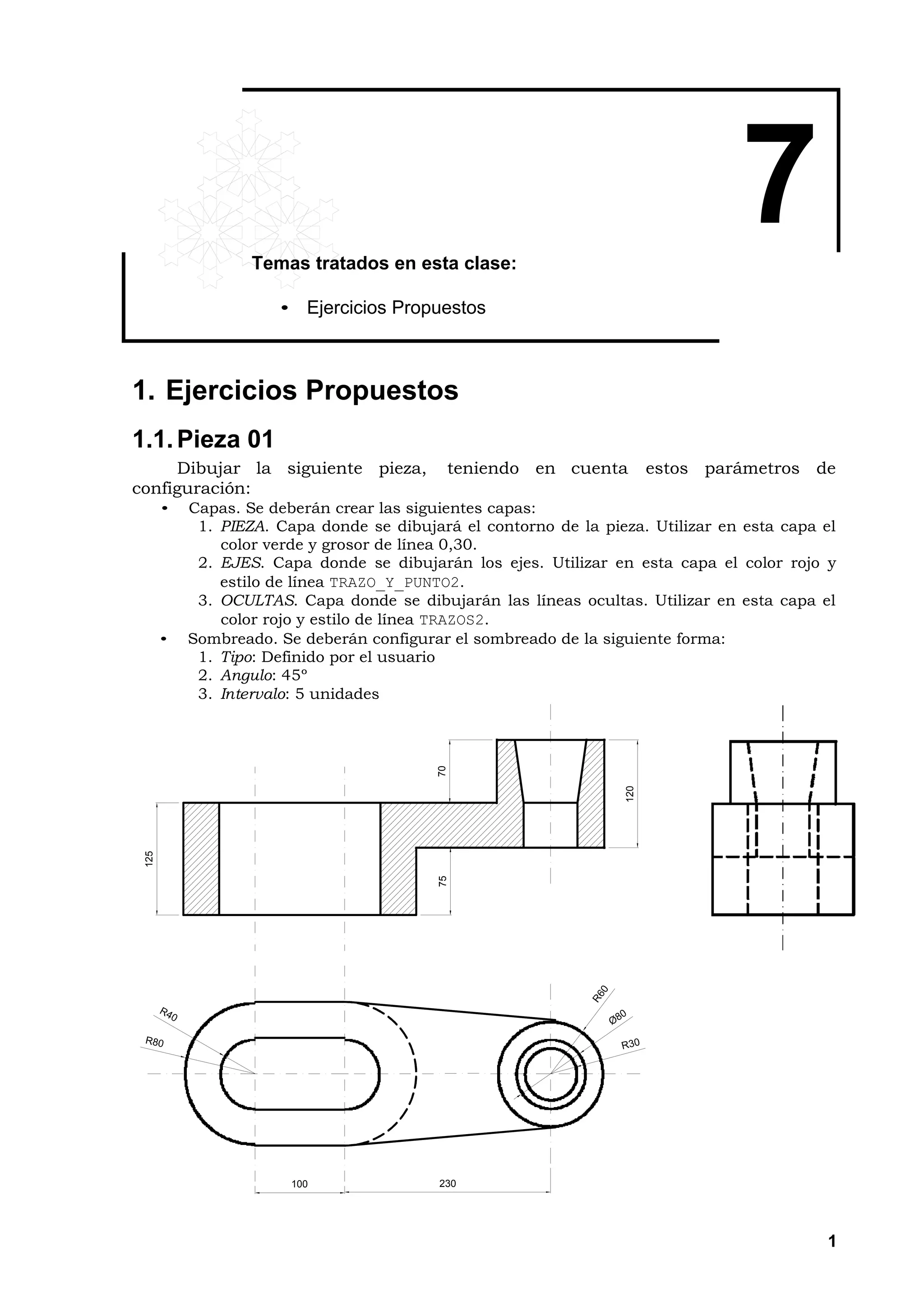 Temas tratados en esta clase:
                                                                                  7
                      • Ejercicios Propuestos



1. Ejercicios Propuestos
1.1. Pieza 01
     Dibujar la siguiente pieza,            teniendo en cuenta           estos parámetros de
configuración:
       •   Capas. Se deberán crear las siguientes capas:
            1. PIEZA. Capa donde se dibujará el contorno de la pieza. Utilizar en esta capa el
               color verde y grosor de línea 0,30.
            2. EJES. Capa donde se dibujarán los ejes. Utilizar en esta capa el color rojo y
               estilo de línea TRAZO_Y_PUNTO2.
            3. OCULTAS. Capa donde se dibujarán las líneas ocultas. Utilizar en esta capa el
               color rojo y estilo de línea TRAZOS2.
       •   Sombreado. Se deberán configurar el sombreado de la siguiente forma:
            1. Tipo: Definido por el usuario
            2. Angulo: 45º
            3. Intervalo: 5 unidades
                                           70




                                                                   120
 125




                                           75




                        100                230




                                                                                            1
 