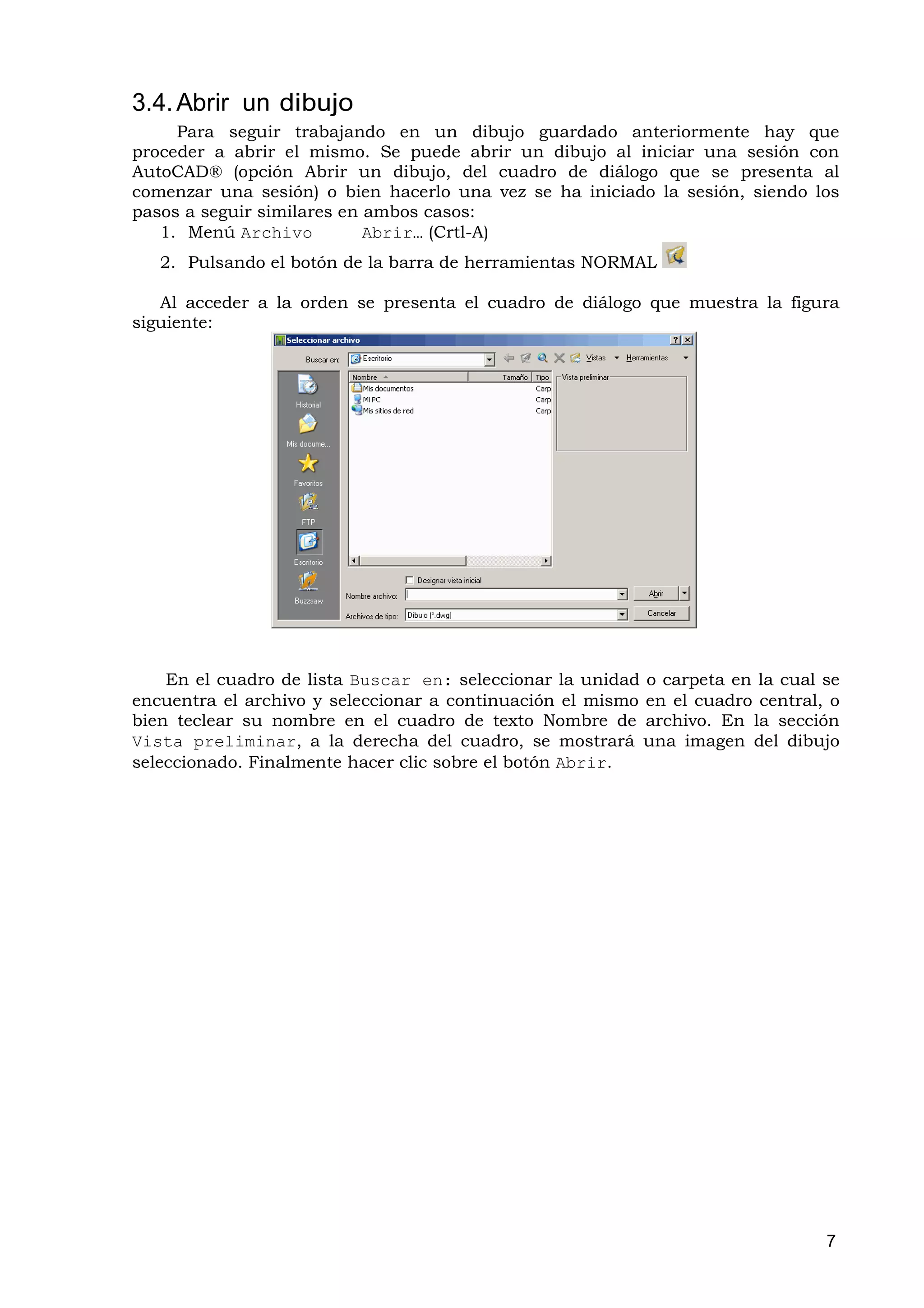 3.4. Abrir un dibujo
     Para seguir trabajando en un dibujo guardado anteriormente hay que
proceder a abrir el mismo. Se puede abrir un dibujo al iniciar una sesión con
AutoCAD® (opción Abrir un dibujo, del cuadro de diálogo que se presenta al
comenzar una sesión) o bien hacerlo una vez se ha iniciado la sesión, siendo los
pasos a seguir similares en ambos casos:
   1. Menú Archivo          Abrir… (Crtl-A)
   2. Pulsando el botón de la barra de herramientas NORMAL

   Al acceder a la orden se presenta el cuadro de diálogo que muestra la figura
siguiente:




    En el cuadro de lista Buscar en: seleccionar la unidad o carpeta en la cual se
encuentra el archivo y seleccionar a continuación el mismo en el cuadro central, o
bien teclear su nombre en el cuadro de texto Nombre de archivo. En la sección
Vista preliminar, a la derecha del cuadro, se mostrará una imagen del dibujo
seleccionado. Finalmente hacer clic sobre el botón Abrir.




                                                                                7
 