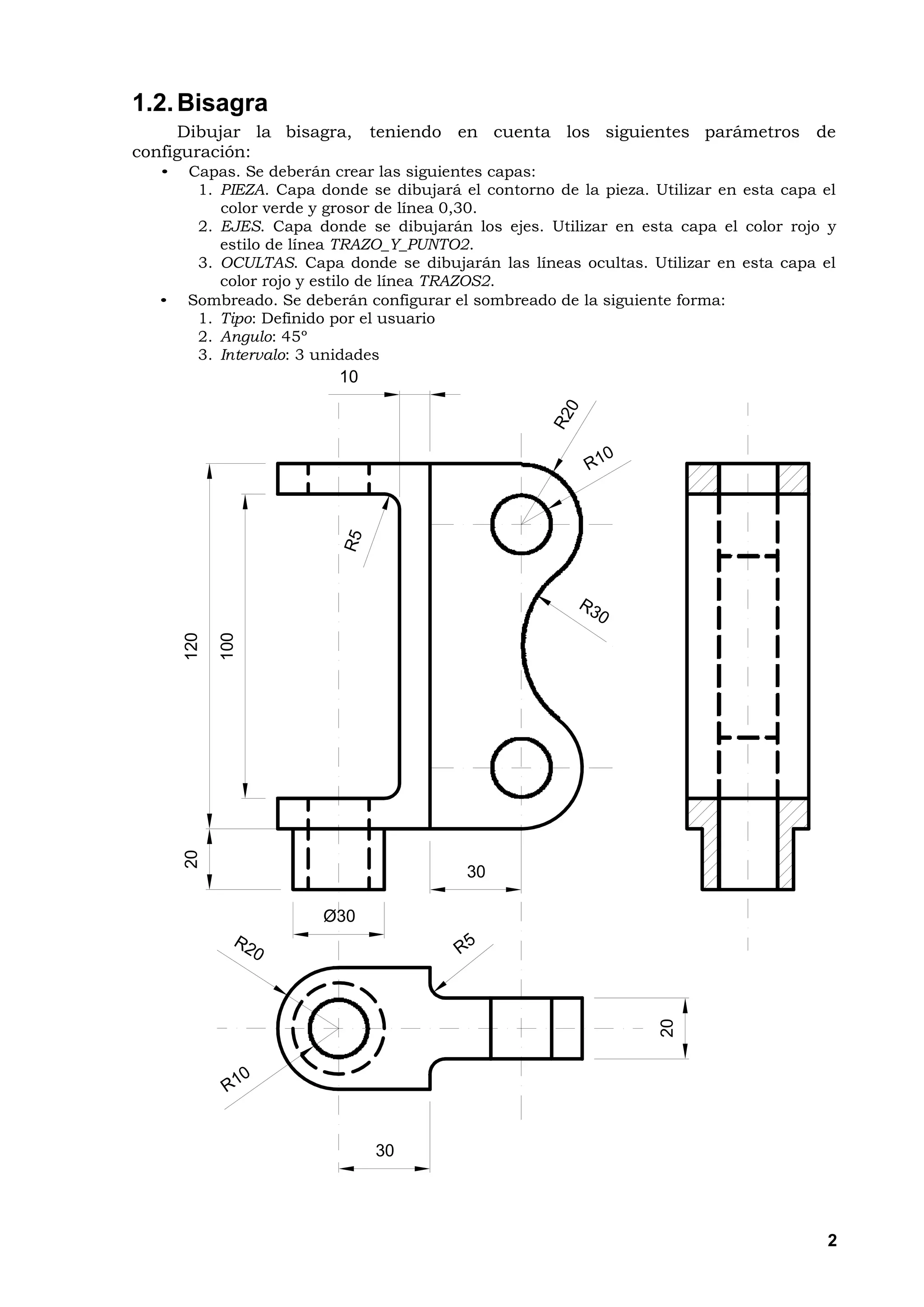 1.2. Bisagra
     Dibujar la bisagra,       teniendo en cuenta los siguientes parámetros de
configuración:
   •   Capas. Se deberán crear las siguientes capas:
        1. PIEZA. Capa donde se dibujará el contorno de la pieza. Utilizar en esta capa el
           color verde y grosor de línea 0,30.
        2. EJES. Capa donde se dibujarán los ejes. Utilizar en esta capa el color rojo y
           estilo de línea TRAZO_Y_PUNTO2.
        3. OCULTAS. Capa donde se dibujarán las líneas ocultas. Utilizar en esta capa el
           color rojo y estilo de línea TRAZOS2.
   •   Sombreado. Se deberán configurar el sombreado de la siguiente forma:
        1. Tipo: Definido por el usuario
        2. Angulo: 45º
        3. Intervalo: 3 unidades
                          10
       120

             100
       20




                                          30

                        Ø30
                                                                   20




                               30




                                                                                        2
 