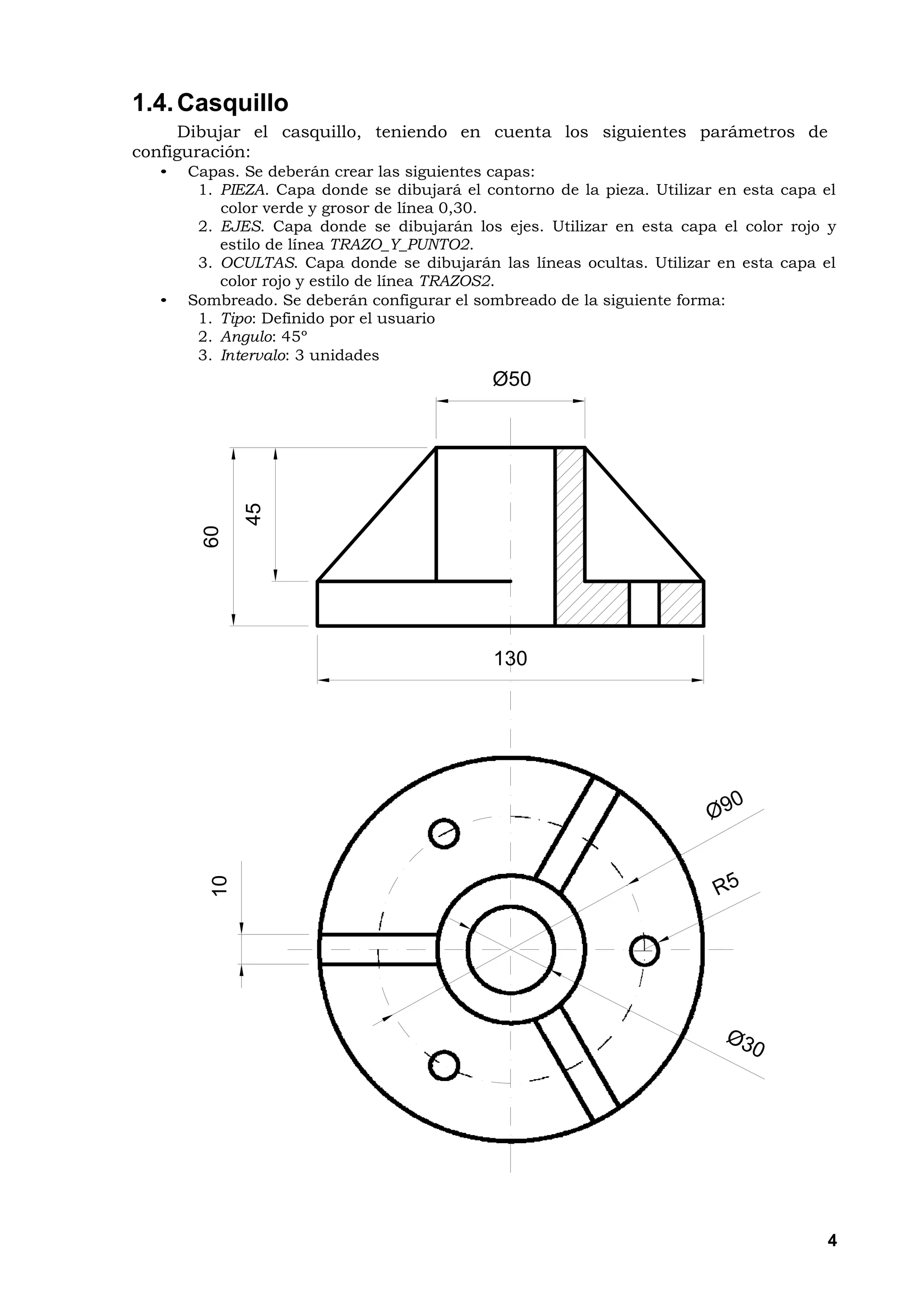 1.4. Casquillo
     Dibujar el casquillo, teniendo en cuenta los siguientes parámetros de
configuración:
  •   Capas. Se deberán crear las siguientes capas:
       1. PIEZA. Capa donde se dibujará el contorno de la pieza. Utilizar en esta capa el
          color verde y grosor de línea 0,30.
       2. EJES. Capa donde se dibujarán los ejes. Utilizar en esta capa el color rojo y
          estilo de línea TRAZO_Y_PUNTO2.
       3. OCULTAS. Capa donde se dibujarán las líneas ocultas. Utilizar en esta capa el
          color rojo y estilo de línea TRAZOS2.
  •   Sombreado. Se deberán configurar el sombreado de la siguiente forma:
       1. Tipo: Definido por el usuario
       2. Angulo: 45º
       3. Intervalo: 3 unidades
                                             Ø50
              45
        60




                                             130
         10




                                                                                       4
 