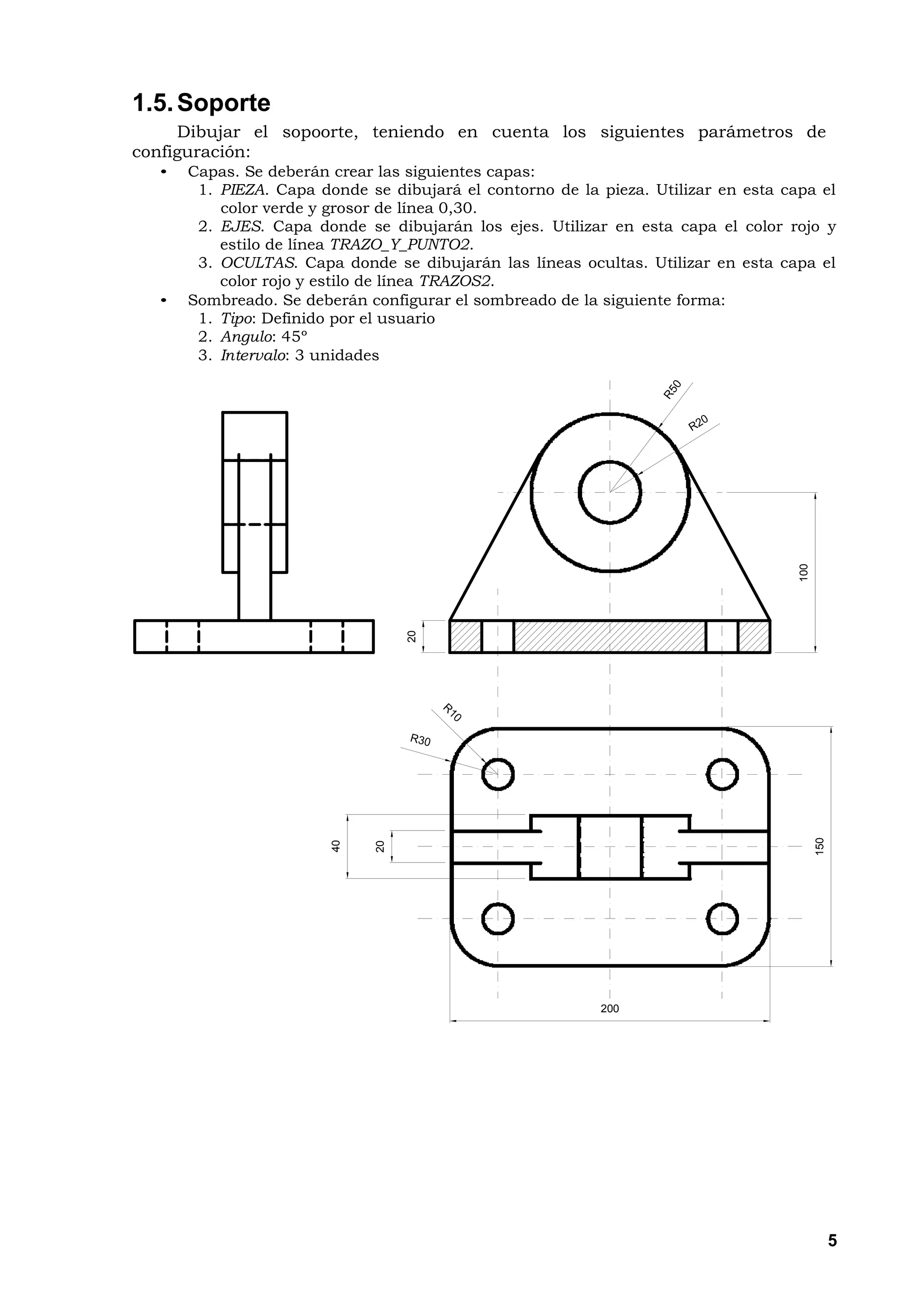 1.5. Soporte
     Dibujar el sopoorte, teniendo en cuenta los siguientes parámetros de
configuración:
  •   Capas. Se deberán crear las siguientes capas:
       1. PIEZA. Capa donde se dibujará el contorno de la pieza. Utilizar en esta capa el
          color verde y grosor de línea 0,30.
       2. EJES. Capa donde se dibujarán los ejes. Utilizar en esta capa el color rojo y
          estilo de línea TRAZO_Y_PUNTO2.
       3. OCULTAS. Capa donde se dibujarán las líneas ocultas. Utilizar en esta capa el
          color rojo y estilo de línea TRAZOS2.
  •   Sombreado. Se deberán configurar el sombreado de la siguiente forma:
       1. Tipo: Definido por el usuario
       2. Angulo: 45º
       3. Intervalo: 3 unidades




                                                                                    100
                                   20




                                                                                          150
                        40



                              20




                                                          200




                                                                                                5
 