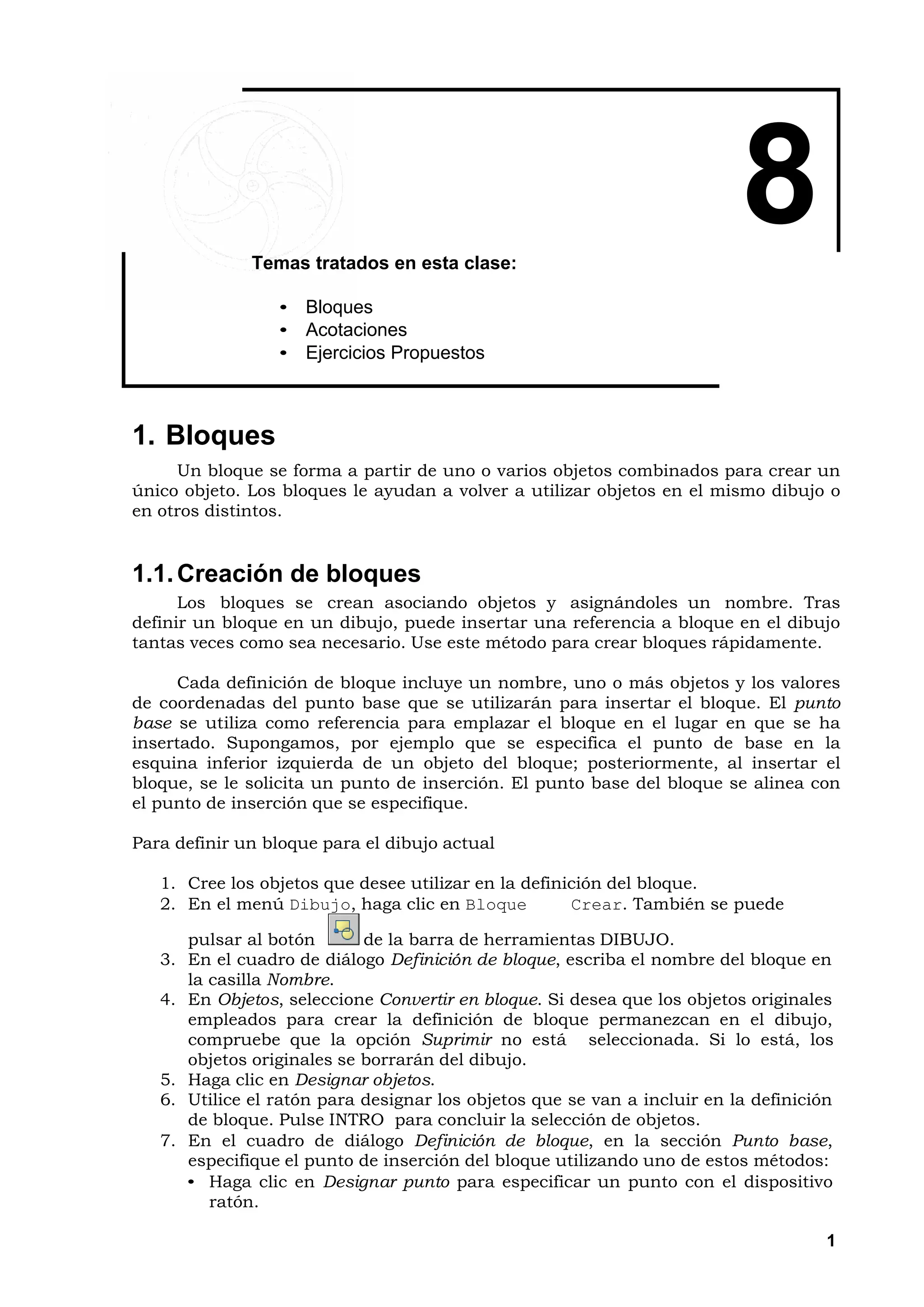 Temas tratados en esta clase:
                                                                          8
                 • Bloques
                 • Acotaciones
                 • Ejercicios Propuestos



1. Bloques
     Un bloque se forma a partir de uno o varios objetos combinados para crear un
único objeto. Los bloques le ayudan a volver a utilizar objetos en el mismo dibujo o
en otros distintos.


1.1. Creación de bloques
      Los bloques se crean asociando objetos y asignándoles un nombre. Tras
definir un bloque en un dibujo, puede insertar una referencia a bloque en el dibujo
tantas veces como sea necesario. Use este método para crear bloques rápidamente.

      Cada definición de bloque incluye un nombre, uno o más objetos y los valores
de coordenadas del punto base que se utilizarán para insertar el bloque. El punto
base se utiliza como referencia para emplazar el bloque en el lugar en que se ha
insertado. Supongamos, por ejemplo que se especifica el punto de base en la
esquina inferior izquierda de un objeto del bloque; posteriormente, al insertar el
bloque, se le solicita un punto de inserción. El punto base del bloque se alinea con
el punto de inserción que se especifique.

Para definir un bloque para el dibujo actual

   1. Cree los objetos que desee utilizar en la definición del bloque.
   2. En el menú Dibujo, haga clic en Bloque          Crear. También se puede

      pulsar al botón       de la barra de herramientas DIBUJO.
   3. En el cuadro de diálogo Definición de bloque, escriba el nombre del bloque en
      la casilla Nombre.
   4. En Objetos, seleccione Convertir en bloque. Si desea que los objetos originales
      empleados para crear la definición de bloque permanezcan en el dibujo,
      compruebe que la opción Suprimir no está seleccionada. Si lo está, los
      objetos originales se borrarán del dibujo.
   5. Haga clic en Designar objetos.
   6. Utilice el ratón para designar los objetos que se van a incluir en la definición
      de bloque. Pulse INTRO para concluir la selección de objetos.
   7. En el cuadro de diálogo Definición de bloque, en la sección Punto base,
      especifique el punto de inserción del bloque utilizando uno de estos métodos:
      • Haga clic en Designar punto para especificar un punto con el dispositivo
         ratón.

                                                                                     1
 