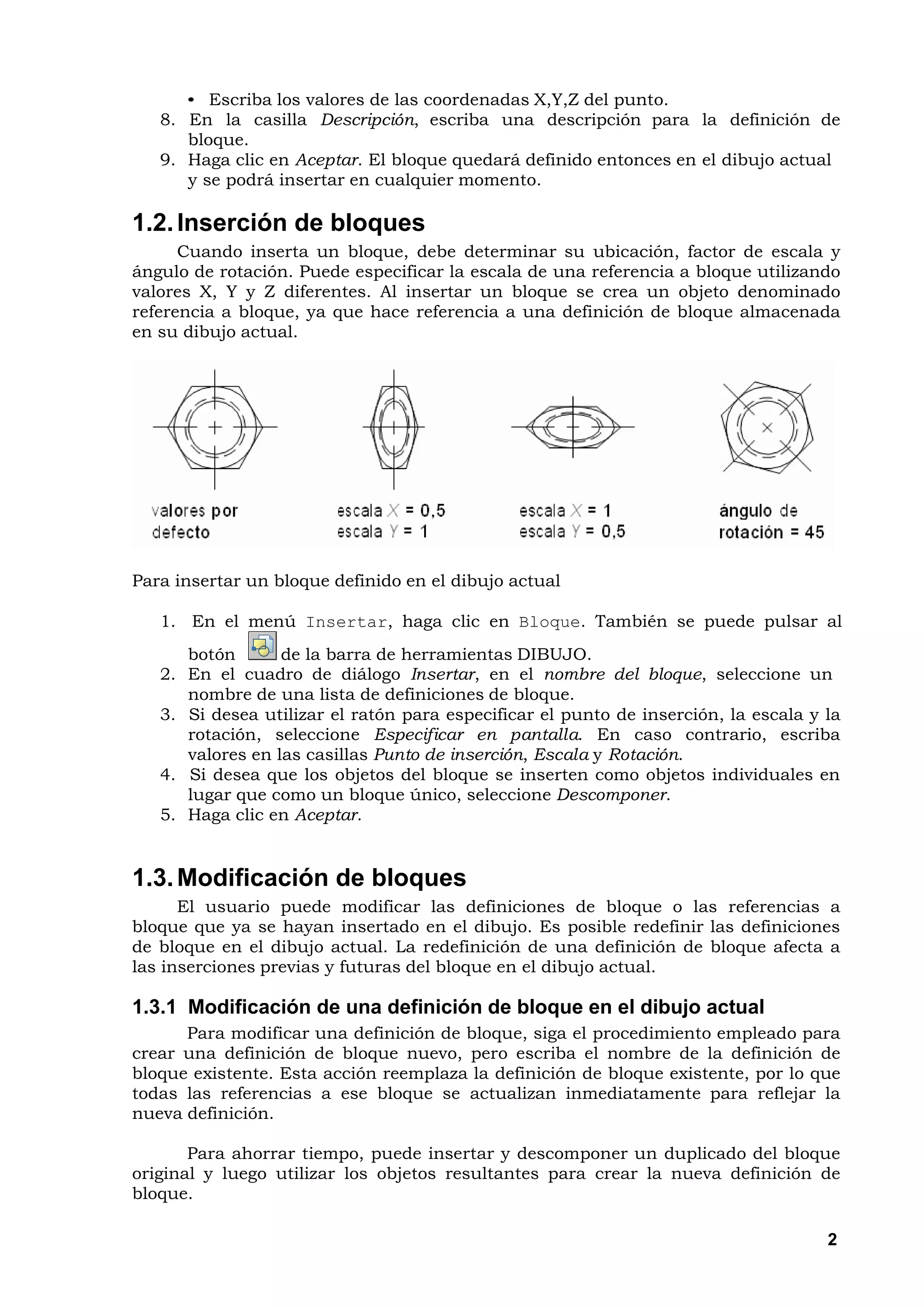 • Escriba los valores de las coordenadas X,Y,Z del punto.
   8. En la casilla Descripción, escriba una descripción para la definición de
      bloque.
   9. Haga clic en Aceptar. El bloque quedará definido entonces en el dibujo actual
      y se podrá insertar en cualquier momento.

1.2. Inserción de bloques
      Cuando inserta un bloque, debe determinar su ubicación, factor de escala y
ángulo de rotación. Puede especificar la escala de una referencia a bloque utilizando
valores X, Y y Z diferentes. Al insertar un bloque se crea un objeto denominado
referencia a bloque, ya que hace referencia a una definición de bloque almacenada
en su dibujo actual.




Para insertar un bloque definido en el dibujo actual

   1. En el menú Insertar, haga clic en Bloque. También se puede pulsar al
      botón       de la barra de herramientas DIBUJO.
   2. En el cuadro de diálogo Insertar, en el nombre del bloque, seleccione un
      nombre de una lista de definiciones de bloque.
   3. Si desea utilizar el ratón para especificar el punto de inserción, la escala y la
      rotación, seleccione Especificar en pantalla. En caso contrario, escriba
      valores en las casillas Punto de inserción, Escala y Rotación.
   4. Si desea que los objetos del bloque se inserten como objetos individuales en
      lugar que como un bloque único, seleccione Descomponer.
   5. Haga clic en Aceptar.


1.3. Modificación de bloques
      El usuario puede modificar las definiciones de bloque o las referencias a
bloque que ya se hayan insertado en el dibujo. Es posible redefinir las definiciones
de bloque en el dibujo actual. La redefinición de una definición de bloque afecta a
las inserciones previas y futuras del bloque en el dibujo actual.

1.3.1 Modificación de una definición de bloque en el dibujo actual
      Para modificar una definición de bloque, siga el procedimiento empleado para
crear una definición de bloque nuevo, pero escriba el nombre de la definición de
bloque existente. Esta acción reemplaza la definición de bloque existente, por lo que
todas las referencias a ese bloque se actualizan inmediatamente para reflejar la
nueva definición.

       Para ahorrar tiempo, puede insertar y descomponer un duplicado del bloque
original y luego utilizar los objetos resultantes para crear la nueva definición de
bloque.

                                                                                     2
 