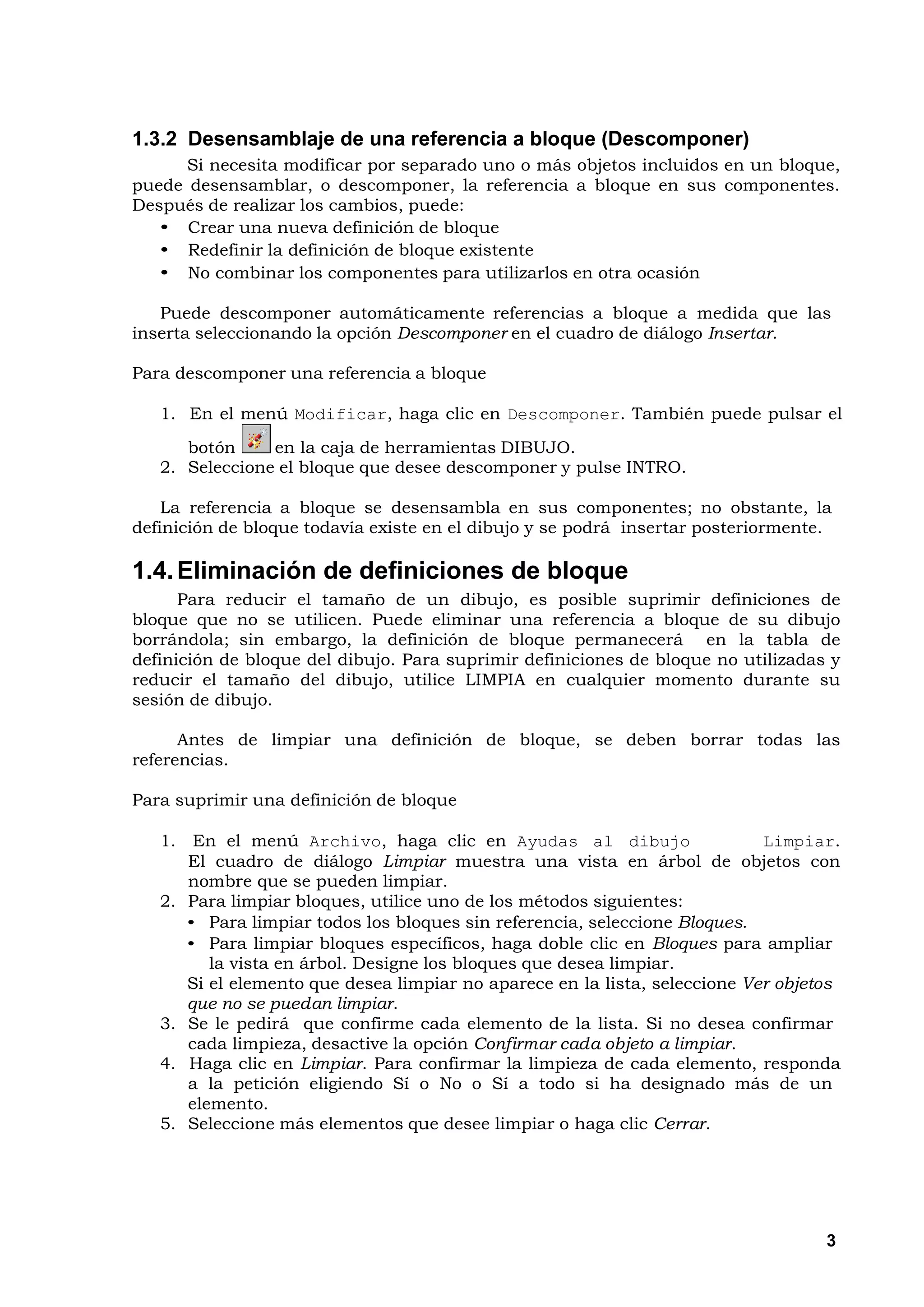 1.3.2 Desensamblaje de una referencia a bloque (Descomponer)
      Si necesita modificar por separado uno o más objetos incluidos en un bloque,
puede desensamblar, o descomponer, la referencia a bloque en sus componentes.
Después de realizar los cambios, puede:
   • Crear una nueva definición de bloque
   • Redefinir la definición de bloque existente
   • No combinar los componentes para utilizarlos en otra ocasión

   Puede descomponer automáticamente referencias a bloque a medida que las
inserta seleccionando la opción Descomponer en el cuadro de diálogo Insertar.

Para descomponer una referencia a bloque

   1. En el menú Modificar, haga clic en Descomponer. También puede pulsar el
      botón     en la caja de herramientas DIBUJO.
   2. Seleccione el bloque que desee descomponer y pulse INTRO.

    La referencia a bloque se desensambla en sus componentes; no obstante, la
definición de bloque todavía existe en el dibujo y se podrá insertar posteriormente.

1.4. Eliminación de definiciones de bloque
      Para reducir el tamaño de un dibujo, es posible suprimir definiciones de
bloque que no se utilicen. Puede eliminar una referencia a bloque de su dibujo
borrándola; sin embargo, la definición de bloque permanecerá en la tabla de
definición de bloque del dibujo. Para suprimir definiciones de bloque no utilizadas y
reducir el tamaño del dibujo, utilice LIMPIA en cualquier momento durante su
sesión de dibujo.

      Antes de limpiar una definición de bloque, se deben borrar todas las
referencias.

Para suprimir una definición de bloque

   1. En el menú Archivo, haga clic en Ayudas al dibujo                     Limpiar.
      El cuadro de diálogo Limpiar muestra una vista en árbol de objetos con
      nombre que se pueden limpiar.
   2. Para limpiar bloques, utilice uno de los métodos siguientes:
      • Para limpiar todos los bloques sin referencia, seleccione Bloques.
      • Para limpiar bloques específicos, haga doble clic en Bloques para ampliar
         la vista en árbol. Designe los bloques que desea limpiar.
      Si el elemento que desea limpiar no aparece en la lista, seleccione Ver objetos
      que no se puedan limpiar.
   3. Se le pedirá que confirme cada elemento de la lista. Si no desea confirmar
      cada limpieza, desactive la opción Confirmar cada objeto a limpiar.
   4. Haga clic en Limpiar. Para confirmar la limpieza de cada elemento, responda
      a la petición eligiendo Sí o No o Sí a todo si ha designado más de un
      elemento.
   5. Seleccione más elementos que desee limpiar o haga clic Cerrar.




                                                                                   3
 
