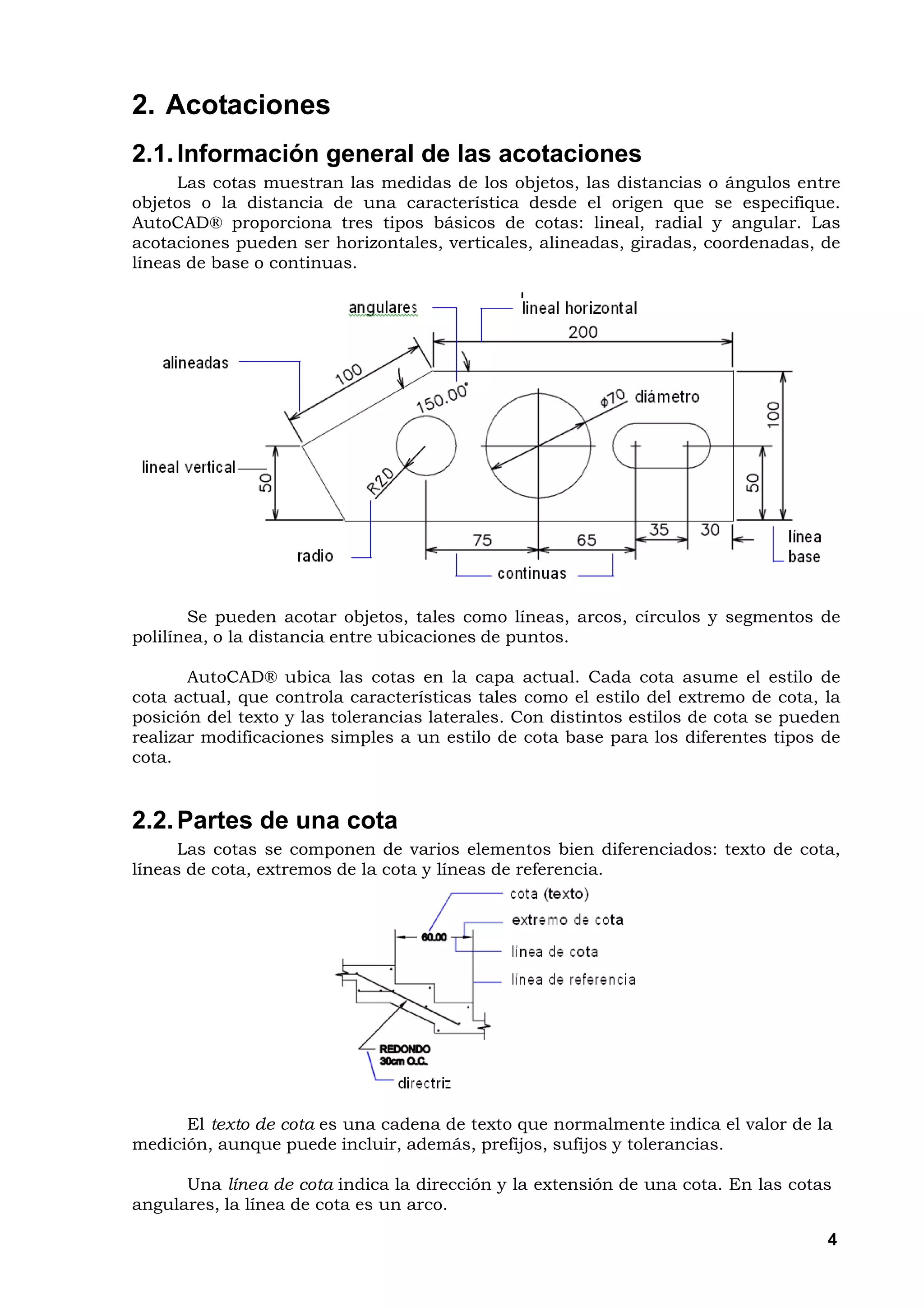 2. Acotaciones
2.1. Información general de las acotaciones
      Las cotas muestran las medidas de los objetos, las distancias o ángulos entre
objetos o la distancia de una característica desde el origen que se especifique.
AutoCAD® proporciona tres tipos básicos de cotas: lineal, radial y angular. Las
acotaciones pueden ser horizontales, verticales, alineadas, giradas, coordenadas, de
líneas de base o continuas.




       Se pueden acotar objetos, tales como líneas, arcos, círculos y segmentos de
polilínea, o la distancia entre ubicaciones de puntos.

       AutoCAD® ubica las cotas en la capa actual. Cada cota asume el estilo de
cota actual, que controla características tales como el estilo del extremo de cota, la
posición del texto y las tolerancias laterales. Con distintos estilos de cota se pueden
realizar modificaciones simples a un estilo de cota base para los diferentes tipos de
cota.


2.2. Partes de una cota
      Las cotas se componen de varios elementos bien diferenciados: texto de cota,
líneas de cota, extremos de la cota y líneas de referencia.




      El texto de cota es una cadena de texto que normalmente indica el valor de la
medición, aunque puede incluir, además, prefijos, sufijos y tolerancias.

      Una línea de cota indica la dirección y la extensión de una cota. En las cotas
angulares, la línea de cota es un arco.

                                                                                     4
 