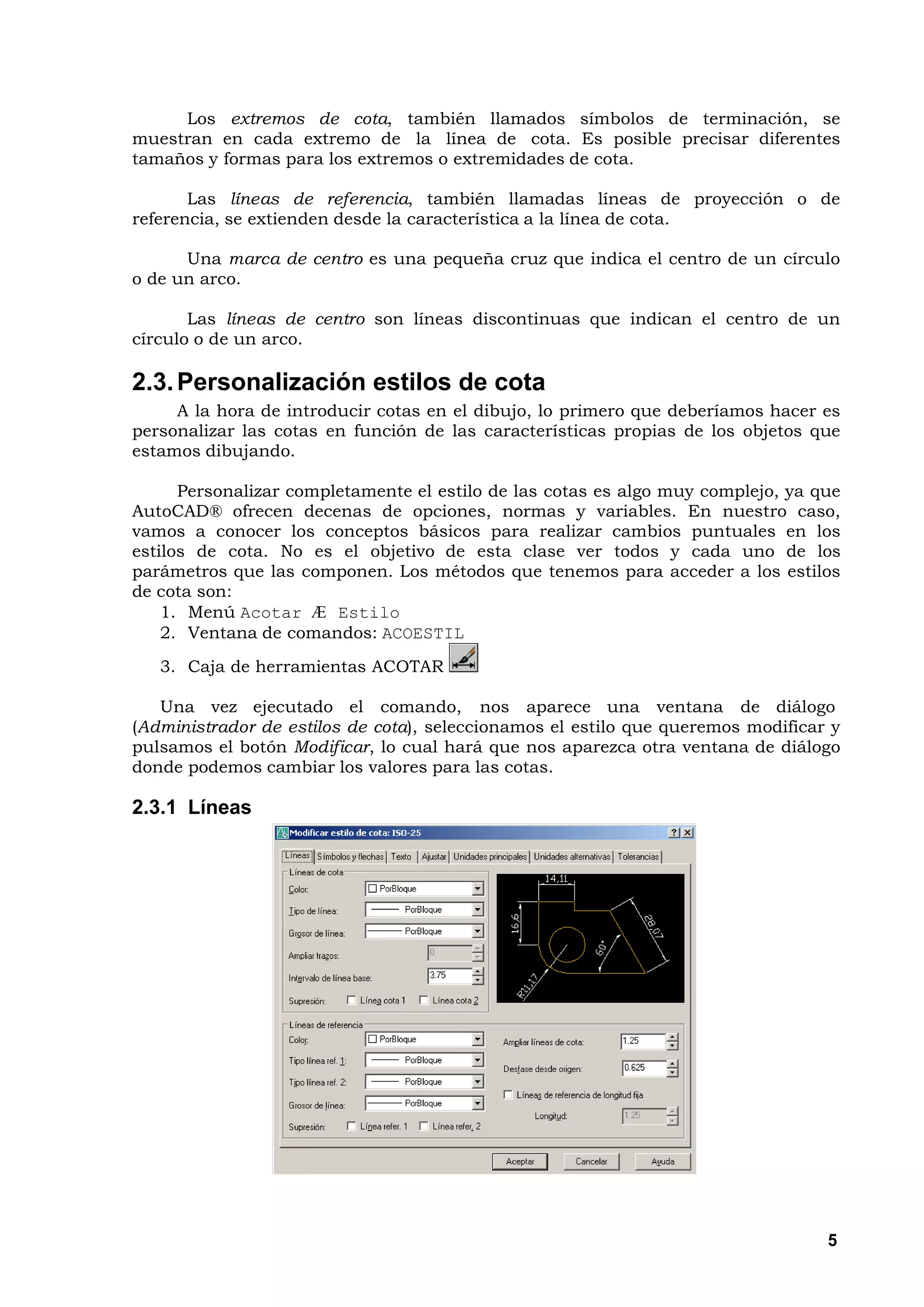 Los extremos de cota, también llamados símbolos de terminación, se
muestran en cada extremo de la línea de cota. Es posible precisar diferentes
tamaños y formas para los extremos o extremidades de cota.

       Las líneas de referencia, también llamadas líneas de proyección o de
referencia, se extienden desde la característica a la línea de cota.

      Una marca de centro es una pequeña cruz que indica el centro de un círculo
o de un arco.

       Las líneas de centro son líneas discontinuas que indican el centro de un
círculo o de un arco.

2.3. Personalización estilos de cota
     A la hora de introducir cotas en el dibujo, lo primero que deberíamos hacer es
personalizar las cotas en función de las características propias de los objetos que
estamos dibujando.

      Personalizar completamente el estilo de las cotas es algo muy complejo, ya que
AutoCAD® ofrecen decenas de opciones, normas y variables. En nuestro caso,
vamos a conocer los conceptos básicos para realizar cambios puntuales en los
estilos de cota. No es el objetivo de esta clase ver todos y cada uno de los
parámetros que las componen. Los métodos que tenemos para acceder a los estilos
de cota son:
    1. Menú Acotar Æ Estilo
    2. Ventana de comandos: ACOESTIL
   3. Caja de herramientas ACOTAR

   Una vez ejecutado el comando, nos aparece una ventana de diálogo
(Administrador de estilos de cota), seleccionamos el estilo que queremos modificar y
pulsamos el botón Modificar, lo cual hará que nos aparezca otra ventana de diálogo
donde podemos cambiar los valores para las cotas.

2.3.1 Líneas




                                                                                  5
 