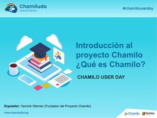 Expositor: Yannick Warnier (Fundador del Proyecto Chamilo)
Introducción al
proyecto Chamilo
¿Qué es Chamilo?
CHAMILO USER DAY
 