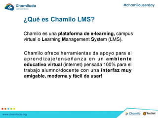 ¿Qué es Chamilo LMS?
Chamilo es una plataforma de e-learning, campus
virtual o Learning Management System (LMS).
Chamilo ofrece herramientas de apoyo para el
aprendizaje/enseñanza en un ambiente
educativo virtual (internet) pensada 100% para el
trabajo alumno/docente con una interfaz muy
amigable, moderna y fácil de usar!
 