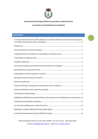 Consejo General de Colegios Oficiales de Licenciados en Educación Física
y en Ciencias de la Actividad Física y del Deporte
Calle Comandante Zorita, 55. Local; 28020 Madrid Tel. 91 501 05 99 . Móvil 630220183
E-mail: consejo@consejo-colef.es . Web: www.consejo-colef.es
1
CONTENIDO
El Consejo General de COLEF y CAFD establecerá un protocolo de denuncia de formaciones irregulares
en el ámbito de la Educación Física y el Deporte ......................................................................................2
Introducción ..............................................................................................................................................2
Tipos de enseñanza del sistema educativo ...............................................................................................3
La organización de las enseñanzas y el aprendizaje a lo largo de la vida..................................................3
El aprendizaje a lo largo de la vida. ...........................................................................................................4
Enseñanzas deportivas ..............................................................................................................................4
Las Vías de aprendizaje relacionadas con la Educación Física y el Deporte ..............................................4
Aprendizaje formal y educación formal ....................................................................................................4
El Aprendizaje no formal y educación no formal ......................................................................................5
Aprendizaje informal y Educación informal ..............................................................................................5
Experiencia profesional .............................................................................................................................5
Titulaciones Oficiales relacionadas con la Educación Física y el Deporte .................................................5
Titulaciones Oficiales sistema universitario español.................................................................................6
Certificados de Profesionalidad.................................................................................................................9
Catálogos de certificados de profesionalidad, familia profesional de actividades Físicas y Deportivas .10
Certificaciones de Entidades Acreditadas ...............................................................................................12
Los marcos de cualificaciones o niveles formativos................................................................................13
CINE/ISCED, En España: MECES (QF-EHEA) y MECU (EQF)......................................................................13
La Clasificación Nacional de Educación (CNED) de España......................................................................13
 