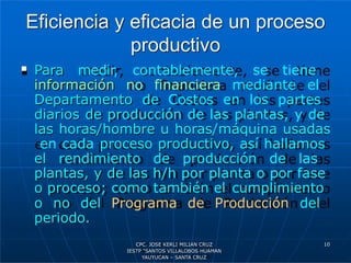 Eficiencia y eficacia de un proceso
productivo
 Para medir, contablemente, se tiene
información no financiera mediante el
Departamento de Costos en los partes
diarios de producción de las plantas, y de
las horas/hombre u horas/máquina usadas
en cada proceso productivo, así hallamos
el rendimiento de producción de las
plantas, y de las h/h por planta o por fase
o proceso; como también el cumplimiento
o no del Programa de Producción del
periodo.
10
CPC. JOSE KERLI MILIAN CRUZ
IESTP “SANTOS VILLALOBOS HUAMAN
YAUYUCAN – SANTA CRUZ
 