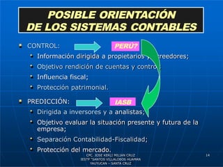  CONTROL:
• Información dirigida a propietarios y acreedores;
• Objetivo rendición de cuentas y control;
• Influencia fiscal;
• Protección patrimonial.
 PREDICCIÓN:
• Dirigida a inversores y a analistas;
• Objetivo evaluar la situación presente y futura de la
empresa;
• Separación Contabilidad-Fiscalidad;
• Protección del mercado.
POSIBLE ORIENTACIÓN
DE LOS SISTEMAS CONTABLES
PERÚ?
IASB
14
CPC. JOSE KERLI MILIAN CRUZ
IESTP “SANTOS VILLALOBOS HUAMAN
YAUYUCAN – SANTA CRUZ
 