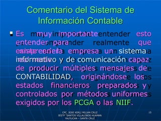 Comentario del Sistema de
Información Contable
esto
 Es muy importante
entender para
comprender
realmente
que
existe en la empresa un sistema
informativo y de comunicación capaz
de producir múltiples mensajes de
CONTABILIDAD, originándose los
estados financieros preparados y
controlados por métodos uniformes
exigidos por los PCGA o las NIIF.
15
CPC. JOSE KERLI MILIAN CRUZ
IESTP “SANTOS VILLALOBOS HUAMAN
YAUYUCAN – SANTA CRUZ
 