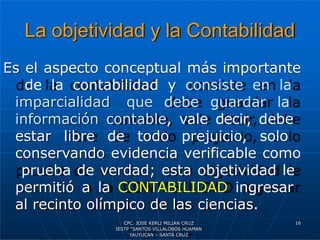 La objetividad y la Contabilidad
Es el aspecto conceptual más importante
de la contabilidad y consiste en la
imparcialidad que debe guardar la
información contable, vale decir, debe
estar libre de todo prejuicio, solo
conservando evidencia verificable como
prueba de verdad; esta objetividad le
permitió a la CONTABILIDAD ingresar
al recinto olímpico de las ciencias.
16
CPC. JOSE KERLI MILIAN CRUZ
IESTP “SANTOS VILLALOBOS HUAMAN
YAUYUCAN – SANTA CRUZ
 