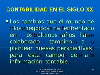 CONTABILIDAD EN EL SIGLO XX
 Los cambios que el mundo de
los negocios ha enfrentado
en los últimos años han
colaborado también a
plantear nuevas perspectivas
para este campo de la
información contable.
17
CPC. JOSE KERLI MILIAN CRUZ
IESTP “SANTOS VILLALOBOS HUAMAN
YAUYUCAN – SANTA CRUZ
 