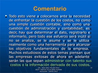 Comentario
19
 Todo esto viene a colocarnos ante la necesidad
de enfrentar la cuestión de los costos, no como
una simple cuestión contable, sino como una
cuestión de administración y contabilidad; es
decir, hay que determinar el dato, registrarlo e
informarlo, pero todo ese esfuerzo será inútil si
no se analiza, se le asume y se le utiliza
realmente como una herramienta para alcanzar
los objetivos fundamentales de la empresa.
Muchos estudiosos de estos temas piensan que
las empresas exitosas de ahora en adelante
serán las que sepan administrar con talento sus
costos o la información derivada de sus costos.
CPC. JOSE KERLI MILIAN CRUZ
IESTP “SANTOS VILLALOBOS HUAMAN
YAUYUCAN – SANTA CRUZ
 