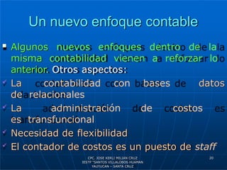 Un nuevo enfoque contable
 Algunos nuevos enfoques dentro de la
misma contabilidad vienen a reforzar lo
anterior. Otros aspectos:
datos
 La contabilidad con bases
de relacionales
 La administración de costos
es transfuncional
 Necesidad de flexibilidad
 El contador de costos es un puesto de staff
20
CPC. JOSE KERLI MILIAN CRUZ
IESTP “SANTOS VILLALOBOS HUAMAN
YAUYUCAN – SANTA CRUZ
 