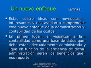Un nuevo enfoque Lámina a
 Estas cuatro ideas son novedosas,
interesantes y nos ayudan a comprender
este nuevo enfoque de la administración y
contabilidad de los costos.
 En primer lugar; el visualizar a la
contabilidad como una base de datos que
debe estar adecuadamente administrada y
que en función de la eficiencia de dicha
administración serán los beneficios que
nos reporte.
21
CPC. JOSE KERLI MILIAN CRUZ
IESTP “SANTOS VILLALOBOS HUAMAN
YAUYUCAN – SANTA CRUZ
 