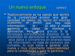Un nuevo enfoque Lámina b
 Tradicionalmente se ha sabido que dentro
de la contabilidad existen una gran
cantidad de datos, de hecho en muchas
que hay más
información
de
ocasiones se pensó
la
que
la alta y media
gerencia es capaz de manejar o
aprovechar. Pero ahora gracias a la
tecnología computacional estamos en la
posibilidad de aprovechar al máximo todos
esos datos y convertirlos en diversos tipos
de información, no toda de exclusivo uso
contable, lo cual viene a generar una
nueva y muy importante responsabilidad
para la contabilidad y para la gerencia… 22
CPC. JOSE KERLI MILIAN CRUZ
IESTP “SANTOS VILLALOBOS HUAMAN
YAUYUCAN – SANTA CRUZ
 