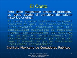 El Costo
Pero debe empezarse desde el principio,
es decir, desde el principio de valor
histórico original.
El costo o valor histórico original
consiste en que: las transacciones y
los eventos económicos que la
contabilidad cuantifica se registran
según las cantidades de efectivo
que se afecten, su equivalente o la
estimación razonable que ellos se
haga al momento en que se consideren
realizados contablemente.
Instituto Mexicano de Contadores Públicos
25
CPC. JOSE KERLI MILIAN CRUZ
IESTP “SANTOS VILLALOBOS HUAMAN
YAUYUCAN – SANTA CRUZ
 