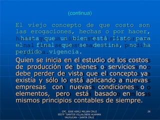 (continua)
El viejo concepto de que costo son
las erogaciones, hechas o por hacer,
hasta que un bien está listo para
el final que se destina, no ha
perdido vigencia.
Quien se inicia en el estudio de los costos
de producción de bienes o servicios no
debe perder de vista que el concepto ya
existía y sólo lo está aplicando a nuevas
empresas con nuevas condiciones o
elementos, pero está basado en los
mismos principios contables de siempre.
26
CPC. JOSE KERLI MILIAN CRUZ
IESTP “SANTOS VILLALOBOS HUAMAN
YAUYUCAN – SANTA CRUZ
 