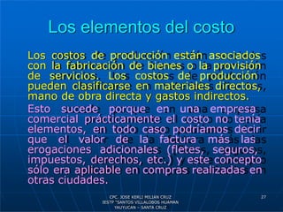 Los elementos del costo
Los costos de producción están asociados
con la fabricación de bienes o la provisión
de servicios. Los costos de producción
pueden clasificarse en materiales directos,
mano de obra directa y gastos indirectos.
Esto sucede porque en una empresa
comercial prácticamente el costo no tenía
elementos, en todo caso podríamos decir
que el valor de la factura más las
erogaciones adicionales (fletes, seguros,
impuestos, derechos, etc.) y este concepto
sólo era aplicable en compras realizadas en
otras ciudades.
27
CPC. JOSE KERLI MILIAN CRUZ
IESTP “SANTOS VILLALOBOS HUAMAN
YAUYUCAN – SANTA CRUZ
 