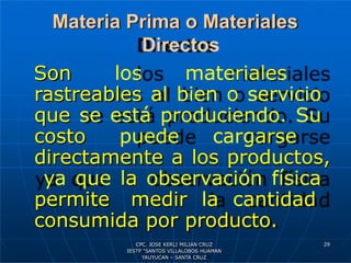 Materia Prima o Materiales
Directos
Son los materiales
rastreables al bien o servicio
que se está produciendo. Su
costo puede cargarse
directamente a los productos,
ya que la observación física
permite medir la cantidad
consumida por producto.
29
CPC. JOSE KERLI MILIAN CRUZ
IESTP “SANTOS VILLALOBOS HUAMAN
YAUYUCAN – SANTA CRUZ
 