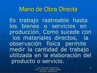Mano de Obra Directa
30
Es trabajo rastreable hasta
los bienes o servicios en
producción. Como sucede con
los materiales directos, la
observación física permite
medir la cantidad de trabajo
utilizada en la elaboración del
producto o servicio.
CPC. JOSE KERLI MILIAN CRUZ
IESTP “SANTOS VILLALOBOS HUAMAN
YAUYUCAN – SANTA CRUZ
 