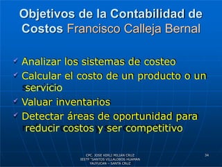 Objetivos de la Contabilidad de
Costos Francisco Calleja Bernal
 Analizar los sistemas de costeo
 Calcular el costo de un producto o un
servicio
 Valuar inventarios
 Detectar áreas de oportunidad para
reducir costos y ser competitivo
34
CPC. JOSE KERLI MILIAN CRUZ
IESTP “SANTOS VILLALOBOS HUAMAN
YAUYUCAN – SANTA CRUZ
 