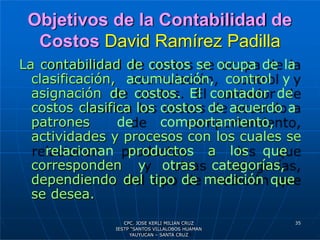 Objetivos de la Contabilidad de
Costos David Ramírez Padilla
La contabilidad de costos se ocupa de la
clasificación, acumulación, control y
asignación de costos. El contador de
costos clasifica los costos de acuerdo a
patrones de comportamiento,
actividades y procesos con los cuales se
relacionan productos a los que
corresponden y otras categorías,
dependiendo del tipo de medición que
se desea.
35
CPC. JOSE KERLI MILIAN CRUZ
IESTP “SANTOS VILLALOBOS HUAMAN
YAUYUCAN – SANTA CRUZ
 