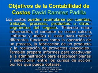 Objetivos de la Contabilidad de
Costos David Ramírez Padilla
Los costos pueden acumularse por cuentas,
trabajos, procesos, productos u otros
segmentos del negocio. Teniendo esta
información, el contador de costos calcula,
informa y analiza el costo para realizar
diferentes funciones como la operación de
un proceso, la fabricación de un producto
y la realización de proyectos especiales.
También prepara informes para coadyuvar
a la administración para establecer planes
y seleccionar entre los cursos de acción
por los que puede optarse.
36
CPC. JOSE KERLI MILIAN CRUZ
IESTP “SANTOS VILLALOBOS HUAMAN
YAUYUCAN – SANTA CRUZ
 