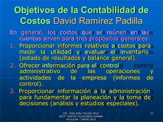 Objetivos de la Contabilidad de
Costos David Ramírez Padilla
En general, los costos que se reúnen en las
cuentas sirven para tres propósitos generales:
1. Proporcionar informes relativos a costos para
medir la utilidad y evaluar el inventario
(estado de resultados y balance general).
2. Ofrecer información para el control
actividades de
administrativo de las operaciones y
la empresa (informes de
control).
3. Proporcionar información a la administración
para fundamentar la planeación y la toma de
decisiones (análisis y estudios especiales).
37
CPC. JOSE KERLI MILIAN CRUZ
IESTP “SANTOS VILLALOBOS HUAMAN
YAUYUCAN – SANTA CRUZ
 