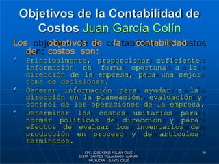 Objetivos de la Contabilidad de
Costos Juan García Colín
Los objetivos de la contabilidad
de costos son:
 Principalmente, proporcionar suficiente
información en forma oportuna a la
dirección de la empresa, para una mejor
toma de decisiones.
 Generar información para ayudar a la
dirección en la planeación, evaluación y
control de las operaciones de la empresa.
 Determinar los costos unitarios para
normar políticas de dirección y para
efectos de evaluar los inventarios de
producción en proceso y de artículos
terminados.
38
CPC. JOSE KERLI MILIAN CRUZ
IESTP “SANTOS VILLALOBOS HUAMAN
YAUYUCAN – SANTA CRUZ
 