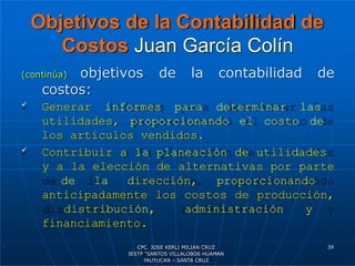 Objetivos de la Contabilidad de
Costos Juan García Colín
(continúa) objetivos de la contabilidad de
costos:
 Generar informes para determinar las
utilidades, proporcionando el costo de
los artículos vendidos.
 Contribuir a la planeación de utilidades
y a la elección de alternativas por parte
de la dirección, proporcionando
anticipadamente los costos de producción,
distribución, administración y
financiamiento.
39
CPC. JOSE KERLI MILIAN CRUZ
IESTP “SANTOS VILLALOBOS HUAMAN
YAUYUCAN – SANTA CRUZ
 