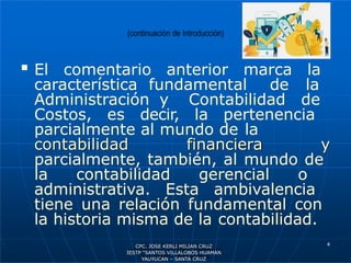  El comentario anterior marca la
característica fundamental de la
Administración y Contabilidad de
Costos, es decir, la pertenencia
parcialmente al mundo de la
contabilidad financiera y
parcialmente, también, al mundo de
la contabilidad gerencial o
administrativa. Esta ambivalencia
tiene una relación fundamental con
la historia misma de la contabilidad.
4
CPC. JOSE KERLI MILIAN CRUZ
IESTP “SANTOS VILLALOBOS HUAMAN
YAUYUCAN – SANTA CRUZ
 