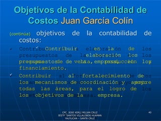 Objetivos de la Contabilidad de
Costos Juan García Colín
(continúa) objetivos de la contabilidad de
costos:
 Contribuir en la
elaboración
presupuestos de la empresa,
de
los
en los
programa de venta, producción y
financiamiento.
 Contribuir al fortalecimiento de
los mecanismos de coordinación y apoyo
entre
todas las áreas, para el logro de
los objetivos de la empresa.
40
CPC. JOSE KERLI MILIAN CRUZ
IESTP “SANTOS VILLALOBOS HUAMAN
YAUYUCAN – SANTA CRUZ
 