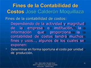Fines de la Contabilidad de
Costos José Calderón Moquillaza
Fines de la contabilidad de costos:
Dependiendo de la actividad y magnitud
de la empresa o institución, la
información que proporciona la
contabilidad de costos tendrá muchos
fines y usos…, algunos de los cuales se
exponen:
 Determinar en forma oportuna el costo por unidad
de producción.
41
CPC. JOSE KERLI MILIAN CRUZ
IESTP “SANTOS VILLALOBOS HUAMAN
YAUYUCAN – SANTA CRUZ
 