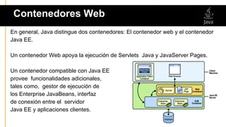 En general, Java distingue dos contenedores: El contenedor web y el contenedor
Java EE.
Un contenedor Web apoya la ejecución de Servlets Java y JavaServer Pages.
Un contenedor compatible con Java EE
provee funcionalidades adicionales,
tales como, gestor de ejecución de
los Enterprise JavaBeans, interfaz
de conexión entre el servidor
Java EE y aplicaciones clientes.
Contenedores Web
 