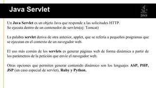 Un Java Servlet es un objeto Java que responde a las solicitudes HTTP.
Se ejecuta dentro de un contenedor de servlets(ej: Tomcat)
La palabra servlet deriva de otra anterior, applet, que se refería a pequeños programas que
se ejecutan en el contexto de un navegador web.
El uso más común de los servlets es generar páginas web de forma dinámica a partir de
los parámetros de la petición que envíe el navegador web.
Otras opciones que permiten generar contenido dinámico son los lenguajes ASP, PHP,
JSP (un caso especial de servlet), Ruby y Python.
Java Servlet
 