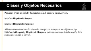 Podemos crear un Servlet haciendo uso del paquete javax.servlet.
Interface HttpServletRequest
Interface HttpServletResponse
Al implementar esta interfaz el servlet es capaz de interpretar los objetos de tipo
HttpServletRequest y HttpServletResponse quienes contienen la información de la
página que invocó al servlet.
Clases y Objetos Necesarios
 