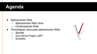Agenda
● Aplicaciones Web
○ Aplicaciones Web Java
○ Contenedores Web
● Tecnologías Java para aplicaciones Web.
○ Servlet
○ Java Server Pages (JSP)
○ Scriptlets
 