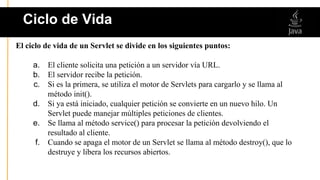 El ciclo de vida de un Servlet se divide en los siguientes puntos:
a. El cliente solicita una petición a un servidor vía URL.
b. El servidor recibe la petición.
c. Si es la primera, se utiliza el motor de Servlets para cargarlo y se llama al
método init().
d. Si ya está iniciado, cualquier petición se convierte en un nuevo hilo. Un
Servlet puede manejar múltiples peticiones de clientes.
e. Se llama al método service() para procesar la petición devolviendo el
resultado al cliente.
f. Cuando se apaga el motor de un Servlet se llama al método destroy(), que lo
destruye y libera los recursos abiertos.
Ciclo de Vida
 