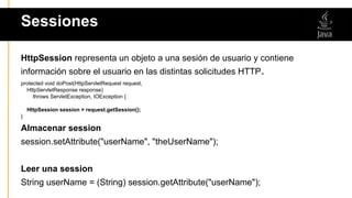Sessiones
HttpSession representa un objeto a una sesión de usuario y contiene
información sobre el usuario en las distintas solicitudes HTTP.
protected void doPost(HttpServletRequest request,
HttpServletResponse response)
throws ServletException, IOException {
HttpSession session = request.getSession();
}
Almacenar session
session.setAttribute("userName", "theUserName");
Leer una session
String userName = (String) session.getAttribute("userName");
 
