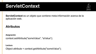 ServletContext
ServletContext es un objeto que contiene meta-información acerca de la
aplicación web.
Atributos
Asignación
context.setAttribute("someValue", "aValue");
Lectura
Object attribute = context.getAttribute("someValue");
 
