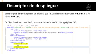 El descriptor de despliegue es un archivo que se localiza en el directorio WEB-INF y se
llama web.xml.
En él es donde se controla el comportamiento de los Servlet y páginas JSP.
Descriptor de despliegue
 