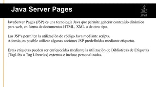 JavaServer Pages (JSP) es una tecnología Java que permite generar contenido dinámico
para web, en forma de documentos HTML, XML o de otro tipo.
Las JSP's permiten la utilización de código Java mediante scripts.
Además, es posible utilizar algunas acciones JSP predefinidas mediante etiquetas.
Estas etiquetas pueden ser enriquecidas mediante la utilización de Bibliotecas de Etiquetas
(TagLibs o Tag Libraries) externas e incluso personalizadas.
Java Server Pages
 