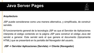 Java Server Pages
Arquitectura
JSP puede considerarse como una manera alternativa, y simplificada, de construir
servlets.
El funcionamiento general de la tecnología JSP es que el Servidor de Aplicaciones
interpreta el código contenido en la página JSP para construir el código Java del
servlet a generar. Este servlet será el que genere el documento (típicamente
HTML) que se presentará en la pantalla del Navegador del usuario.
JSP -> Servidor Aplicaciones (Servlets) -> Cliente (Navegador)
 