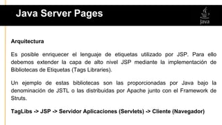 Arquitectura
Es posible enriquecer el lenguaje de etiquetas utilizado por JSP. Para ello
debemos extender la capa de alto nivel JSP mediante la implementación de
Bibliotecas de Etiquetas (Tags Libraries).
Un ejemplo de estas bibliotecas son las proporcionadas por Java bajo la
denominación de JSTL o las distribuidas por Apache junto con el Framework de
Struts.
TagLibs -> JSP -> Servidor Aplicaciones (Servlets) -> Cliente (Navegador)
Java Server Pages
 