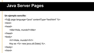 Java Server Pages
Un ejemplo sencillo:
<%@ page language="java" contentType="text/html" %>
<html>
<head>
<title>Hola, mundo!!</title>
</head>
<body>
<h1>Hola, mundo!</h1>
Hoy es <%= new java.util.Date() %>.
</body>
</html>
 